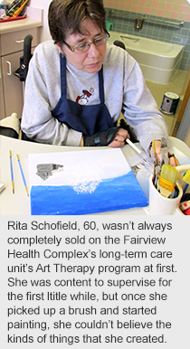 Rita Schofield, 60, wasn’t always completely sold on the Fairview Health Complex’s long-term care unit’s Art Therapy program at first. She was content to supervise for the first ltitle while, but once she picked up a brush and started painting, she couldn’t believe the kinds of things that she created. 