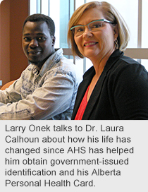 Larry Onek talks to Dr. Laura Calhoun about how his life has changed since AHS has helped him obtain government-issued identification and his Alberta Personal Health Card.