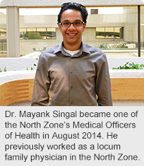 Dr. Mayank Singal became one of the North Zone’s Medical Officers of Health in August 2014. He previously worked as a locum family physician in the North Zone.
