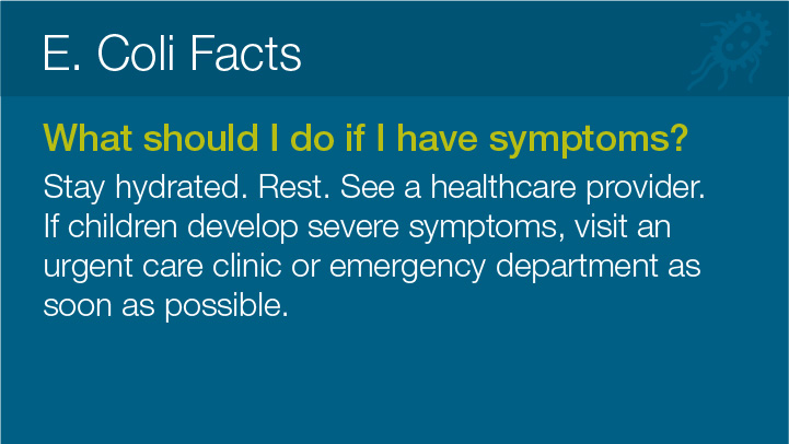 E. Coli Facts 
							What should I do if I have symptoms? 
							Stay hydrated. Rest. See a healthcare provider.
							If children develop severe symptoms, visit an
							urgent care clinic or emergency department as soon as possible.